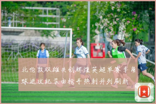 北伦敦双雄共创辉煌英超单赛季角球进攻纪录由枪手热刺并列刷新