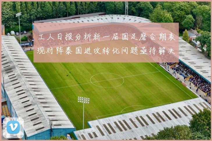工人日报分析新一届国足磨合期表现对阵泰国进攻转化问题亟待解决