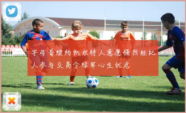 字母哥续约凯尔特人意愿强烈经纪人参与交易令绿军心生忧虑