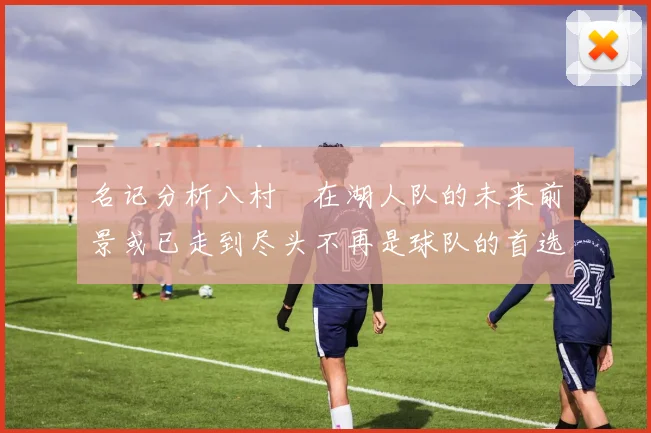 名记分析八村塁在湖人队的未来前景或已走到尽头不再是球队的首选目标