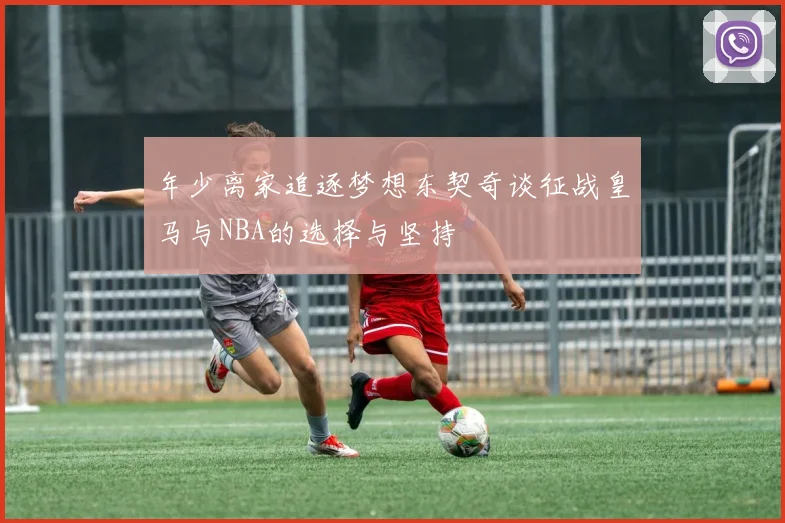 年少离家追逐梦想东契奇谈征战皇马与NBA的选择与坚持