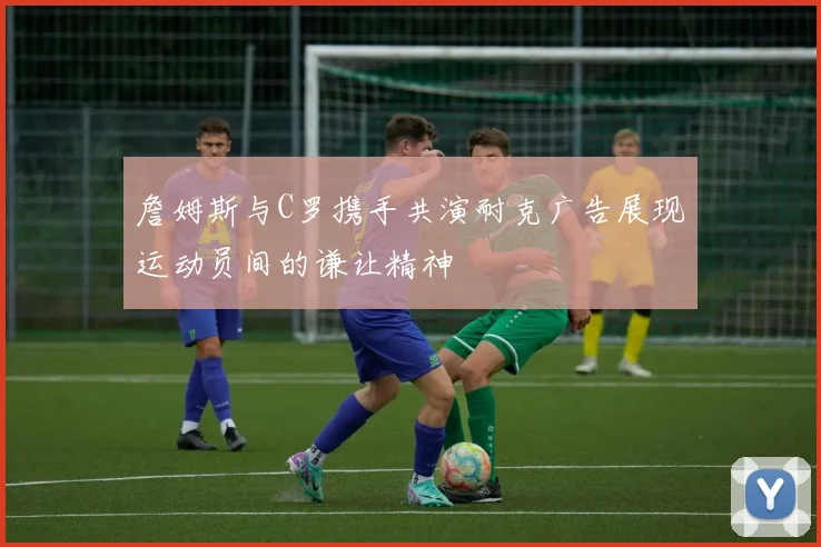 詹姆斯与C罗携手共演耐克广告展现运动员间的谦让精神