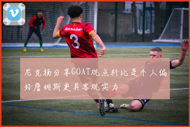 尼克杨分享GOAT观点科比是个人偏好詹姆斯更具客观实力