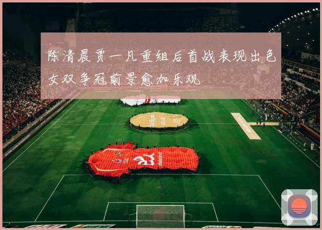 陈清晨贾一凡重组后首战表现出色女双争冠前景愈加乐观