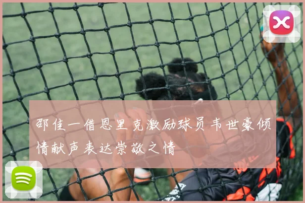 邵佳一借恩里克激励球员韦世豪倾情献声表达崇敬之情
