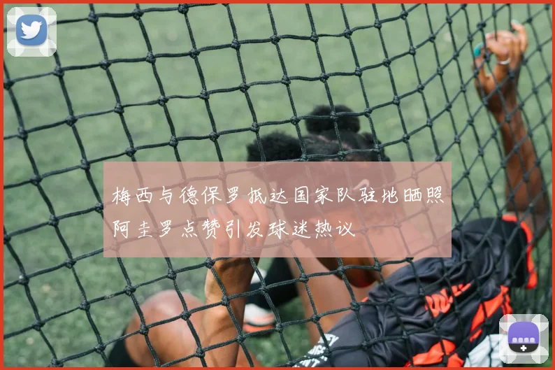 梅西与德保罗抵达国家队驻地晒照阿圭罗点赞引发球迷热议