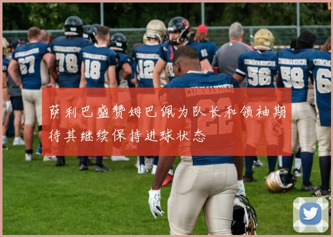 萨利巴盛赞姆巴佩为队长和领袖期待其继续保持进球状态
