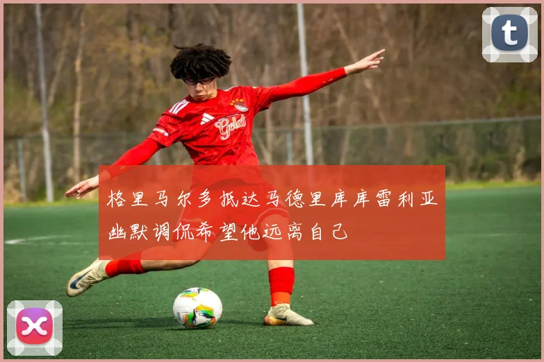 格里马尔多抵达马德里库库雷利亚幽默调侃希望他远离自己
