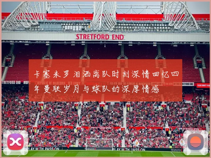 卡塞米罗泪洒离队时刻深情回忆四年曼联岁月与球队的深厚情感