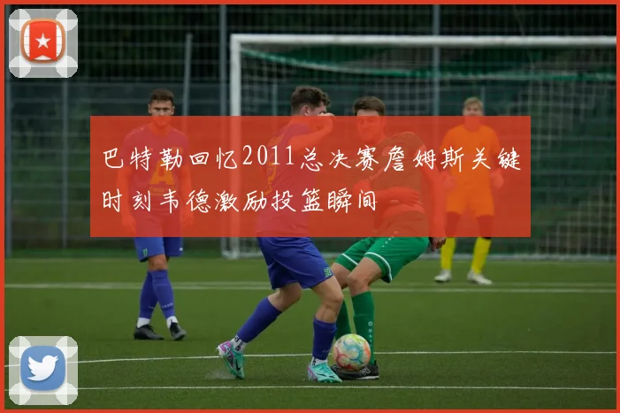 巴特勒回忆2011总决赛詹姆斯关键时刻韦德激励投篮瞬间