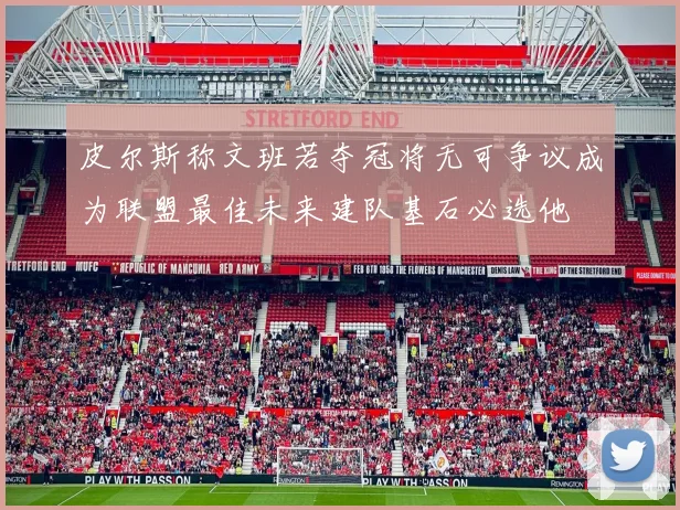 皮尔斯称文班若夺冠将无可争议成为联盟最佳未来建队基石必选他
