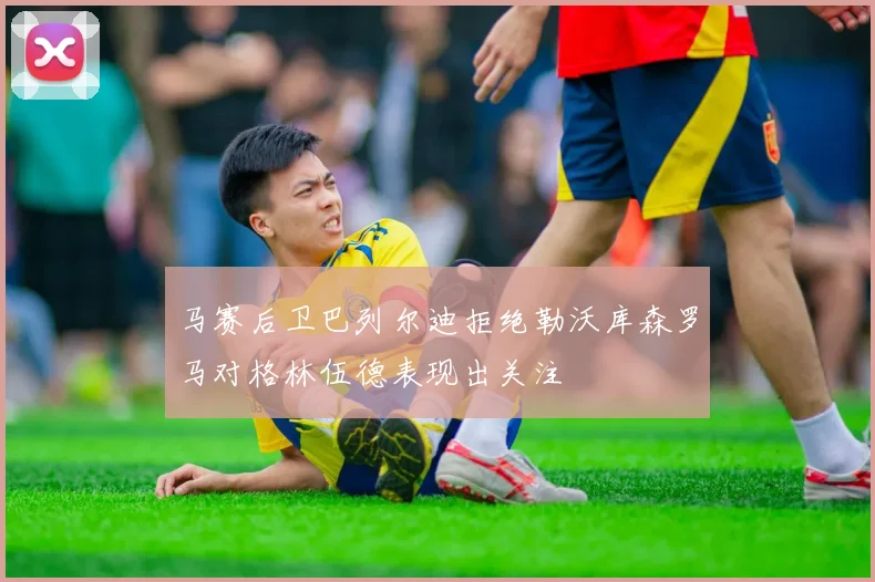 马赛后卫巴列尔迪拒绝勒沃库森罗马对格林伍德表现出关注