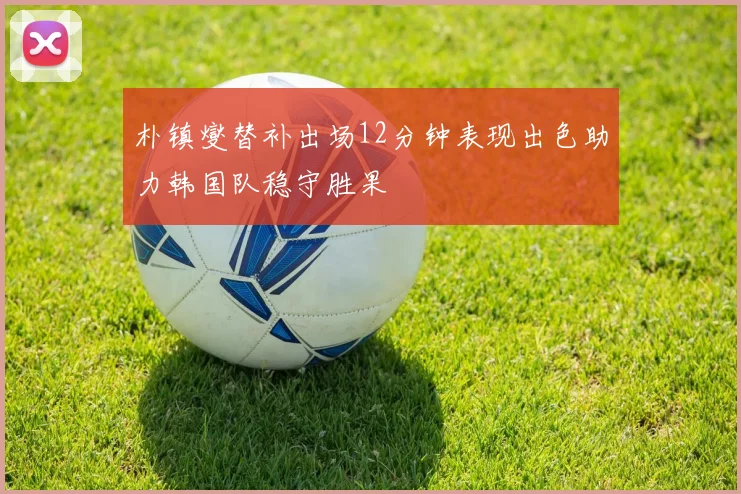 朴镇燮替补出场12分钟表现出色助力韩国队稳守胜果