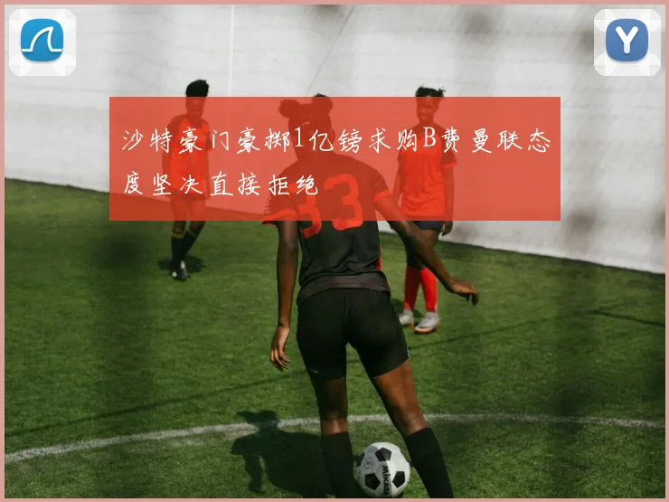 沙特豪门豪掷1亿镑求购B费曼联态度坚决直接拒绝