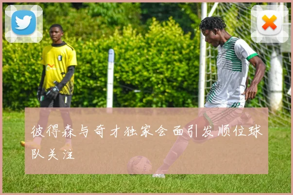 彼得森与奇才独家会面引发顺位球队关注