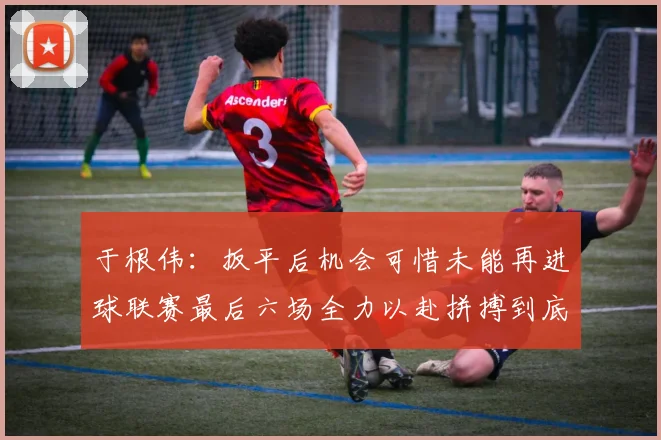 于根伟：扳平后机会可惜未能再进球联赛最后六场全力以赴拼搏到底