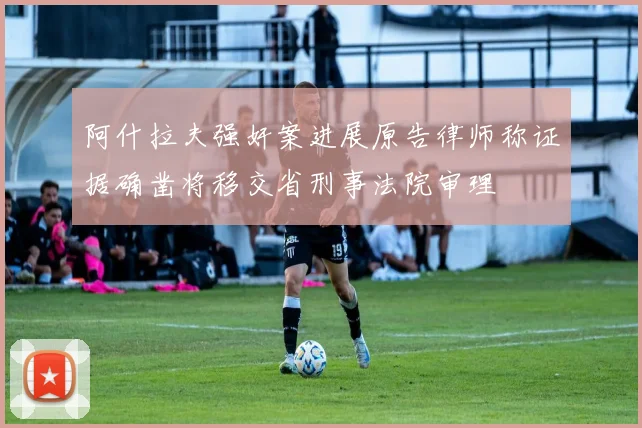 阿什拉夫强奸案进展原告律师称证据确凿将移交省刑事法院审理