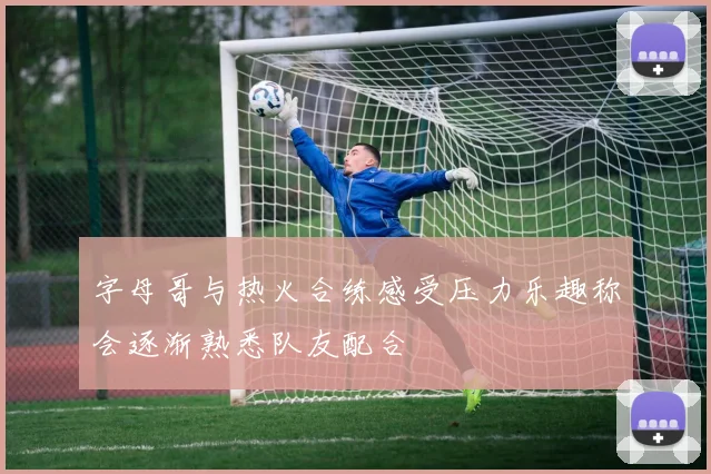 字母哥与热火合练感受压力乐趣称会逐渐熟悉队友配合