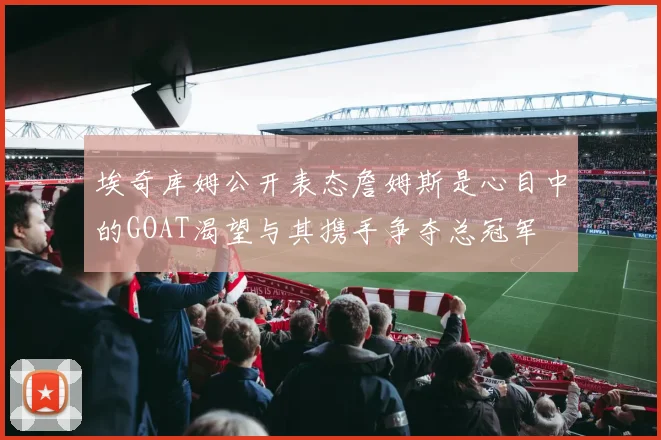 埃奇库姆公开表态詹姆斯是心目中的GOAT渴望与其携手争夺总冠军