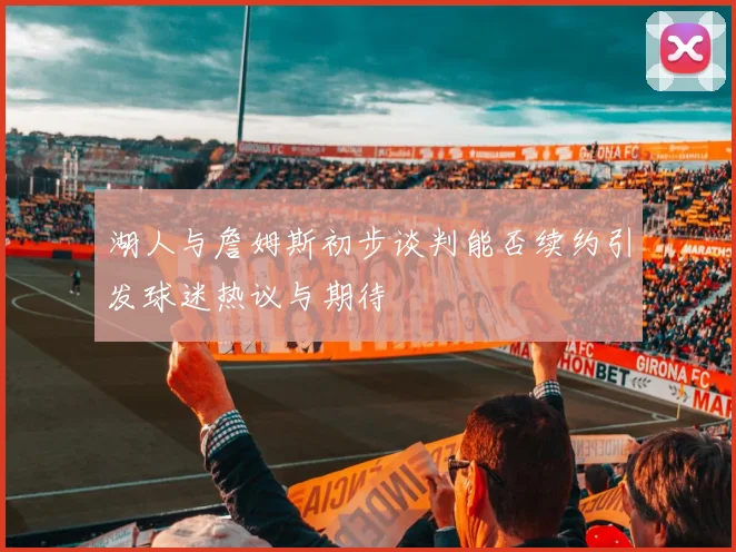 湖人与詹姆斯初步谈判能否续约引发球迷热议与期待