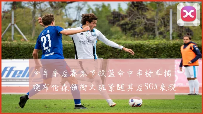今年季后赛末节投篮命中率榜单揭晓布伦森领衔文班紧随其后SGA表现不俗