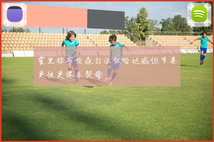 霍里称布伦森打法似哈达威但节奏更快更像东契奇